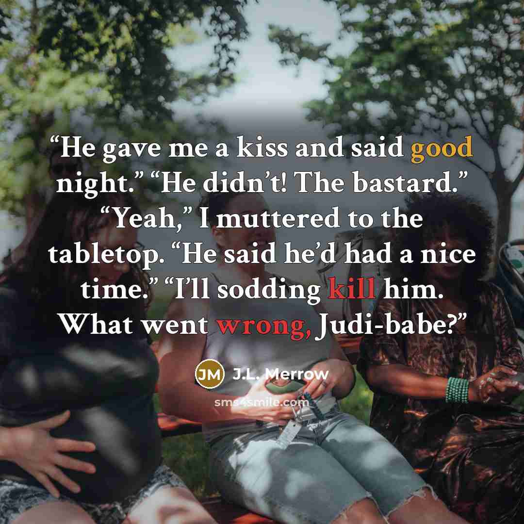 “He gave me a kiss and said good night.” “He didn’t! The bastard.” “Yeah,” I muttered to the tabletop. “He said he’d had a nice time.” “I’ll sodding kill him. What went wrong, Judi-babe?” quote by J.L. Merrow