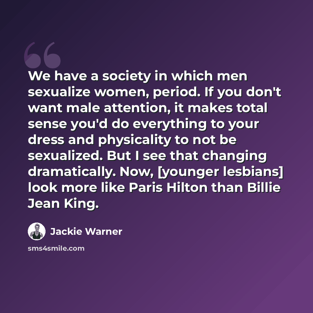 “We have a society in which men sexualize women, period. If you don't want male attention, it makes total sense you'd do everything to your dress and physicality to not be sexualized. But I see that changing dramatically. Now, [younger lesbians] look more like Paris Hilton than Billie Jean King.” quote by Jackie Warner