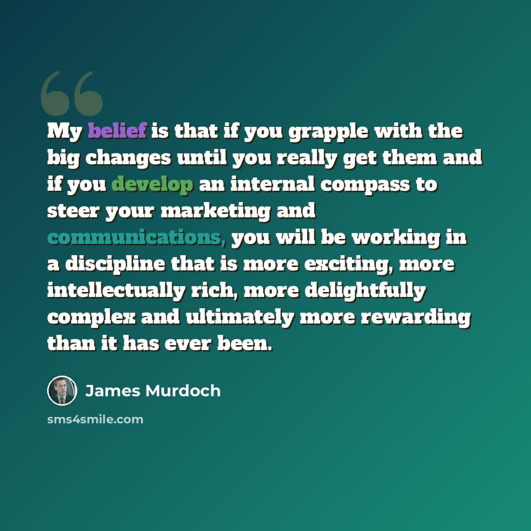 “My belief is that if you grapple with the big changes until you really get them and if you develop an internal compass to steer your marketing and communications, you will be working in a discipline that is more exciting, more intellectually rich, more delightfully complex and ultimately more…” quote by James Murdoch