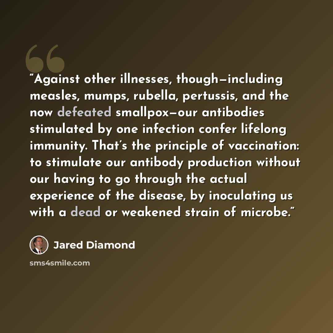 “Against other illnesses, though—including measles, mumps, rubella, pertussis, and the now defeated smallpox—our antibodies stimulated by one infection confer lifelong immunity. That’s the principle of vaccination: to stimulate our antibody production without our having to go through the actual…” quote by Jared Diamond