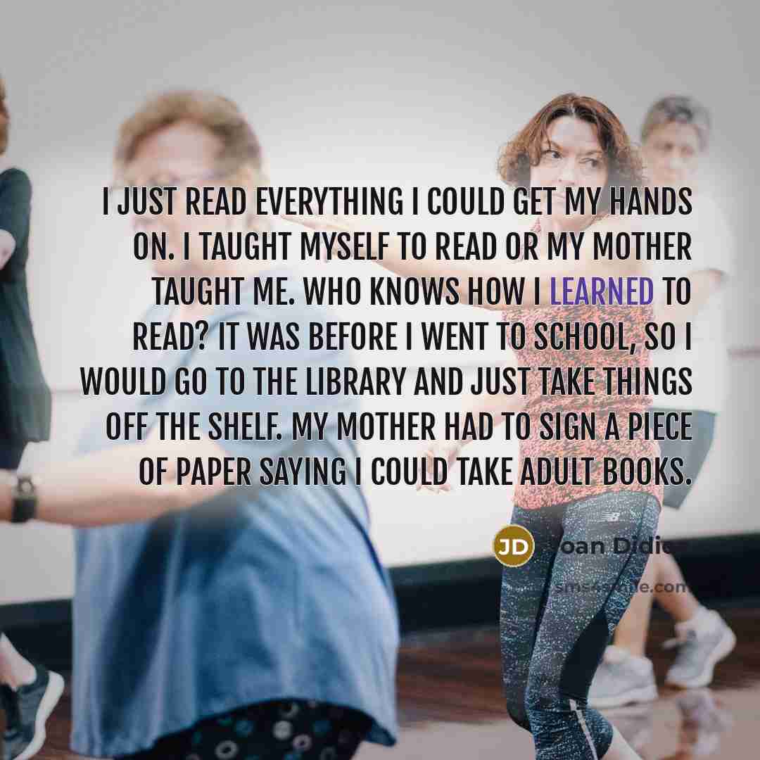 “I just read everything I could get my hands on. I taught myself to read or my mother taught me. Who knows how I learned to read? It was before I went to school, so I would go to the library and just take things off the shelf. My mother had to sign a piece of paper saying I could take adult books.” quote by Joan Didion