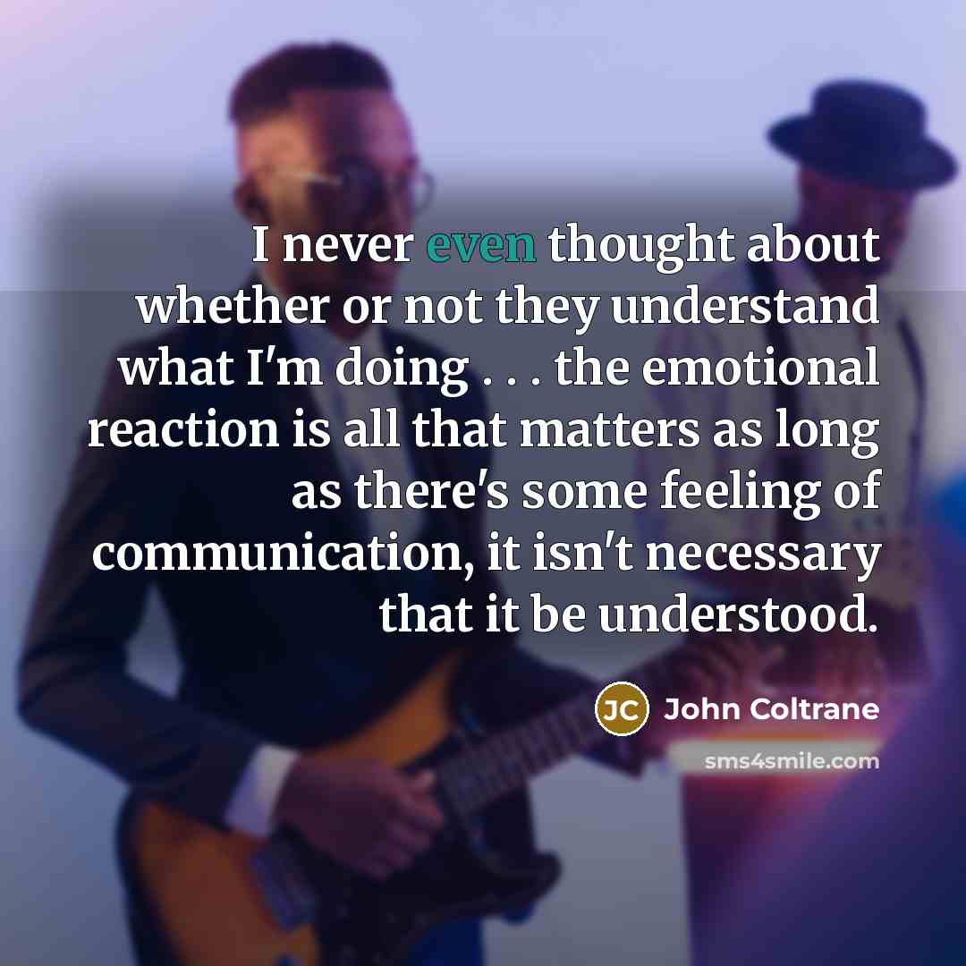 “I never even thought about whether or not they understand what I'm doing . . . the emotional reaction is all that matters as long as there's some feeling of communication, it isn't necessary that it be understood.” quote by John Coltrane
