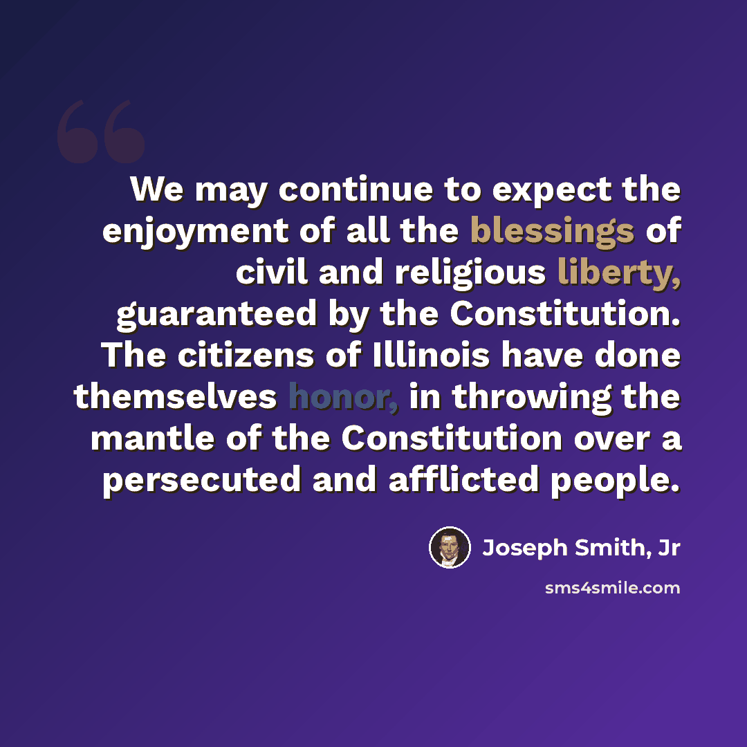 “We may continue to expect the enjoyment of all the blessings of civil and religious liberty, guaranteed by the Constitution. The citizens of Illinois have done themselves honor, in throwing the mantle of the Constitution over a persecuted and afflicted people.” quote by Joseph Smith, Jr