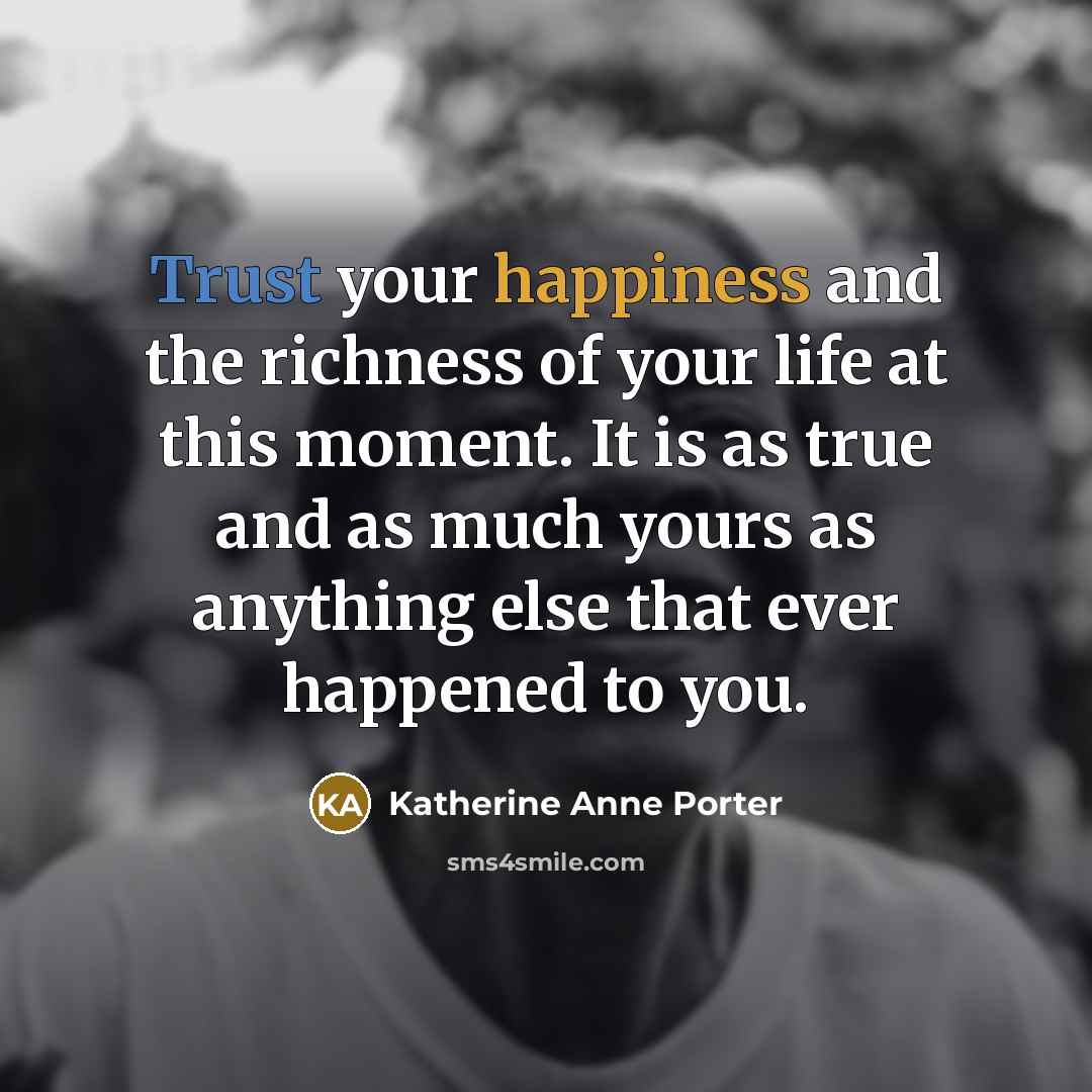 “Trust your happiness and the richness of your life at this moment. It is as true and as much yours as anything else that ever happened to you.” quote by Katherine Anne Porter