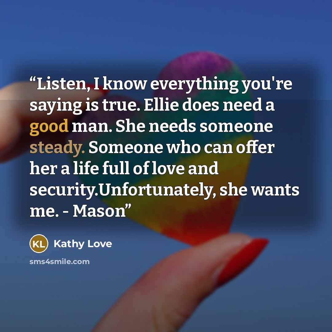 “Listen, I know everything you're saying is true. Ellie does need a good man. She needs someone steady. Someone who can offer her a life full of love and security.Unfortunately, she wants me. - Mason” quote by Kathy Love