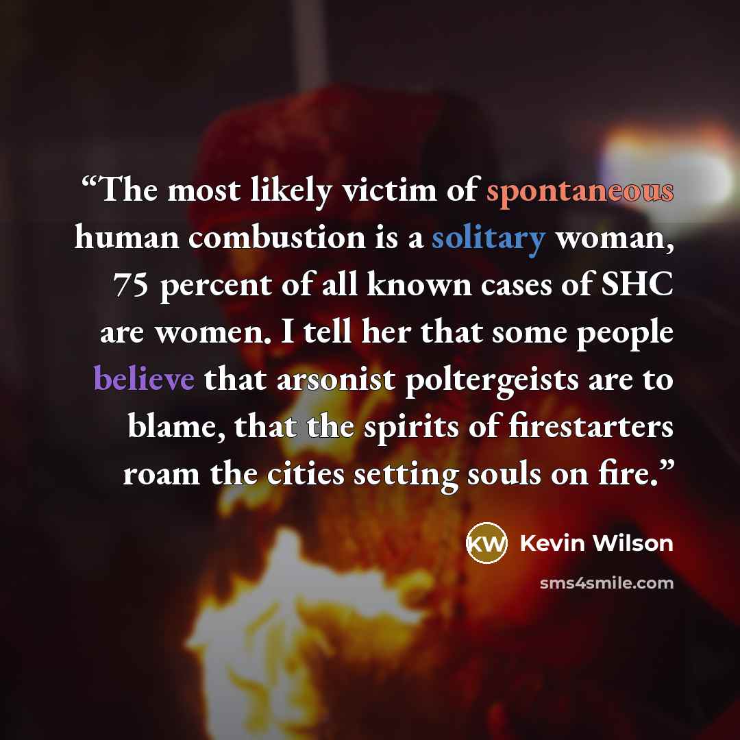 “The most likely victim of spontaneous human combustion is a solitary woman, 75 percent of all known cases of SHC are women. I tell her that some people believe that arsonist poltergeists are to blame, that the spirits of firestarters roam the cities setting souls on fire.” quote by Kevin Wilson