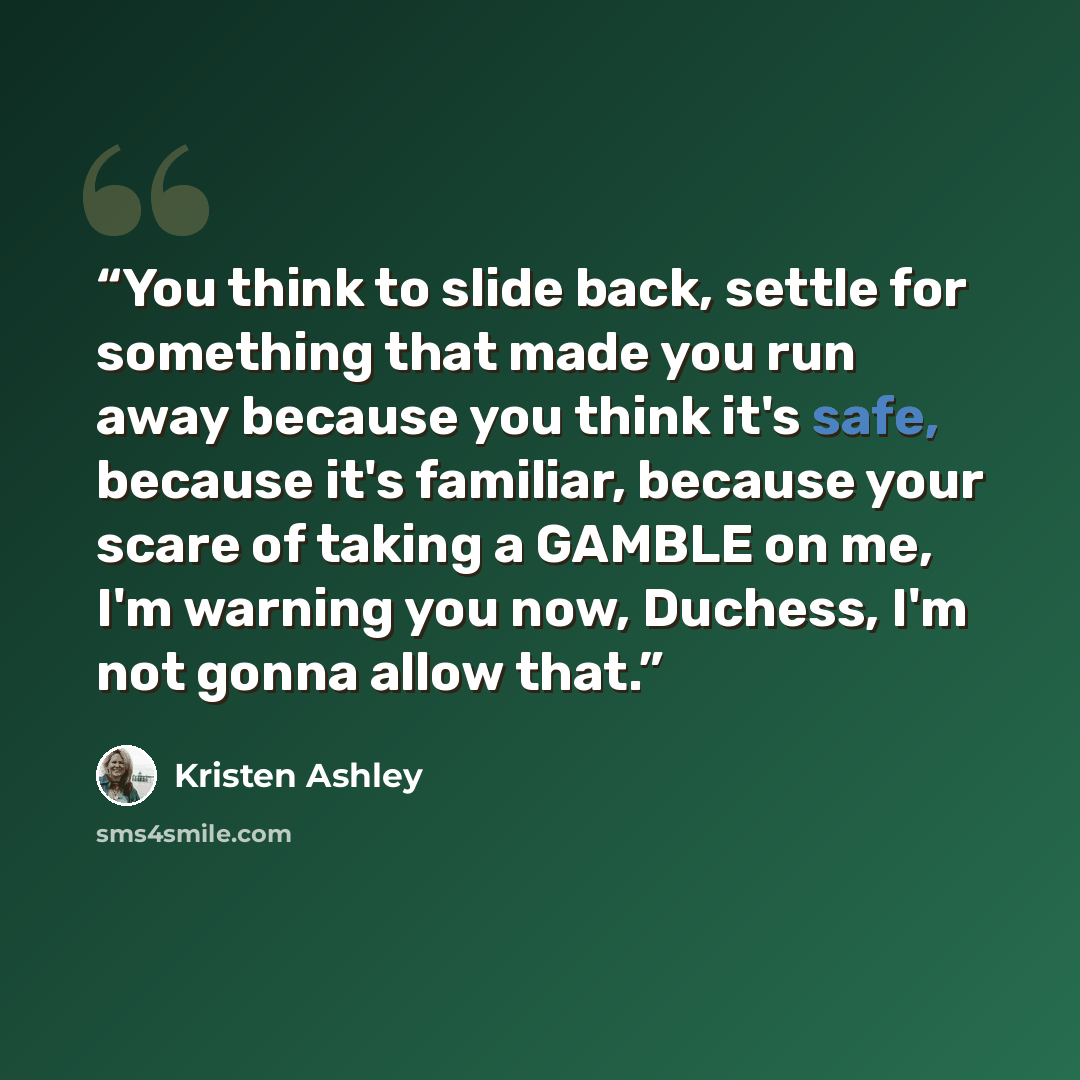 “You think to slide back, settle for something that made you run away because you think it's safe, because it's familiar, because your scare of taking a GAMBLE on me, I'm warning you now, Duchess, I'm not gonna allow that.” quote by Kristen Ashley