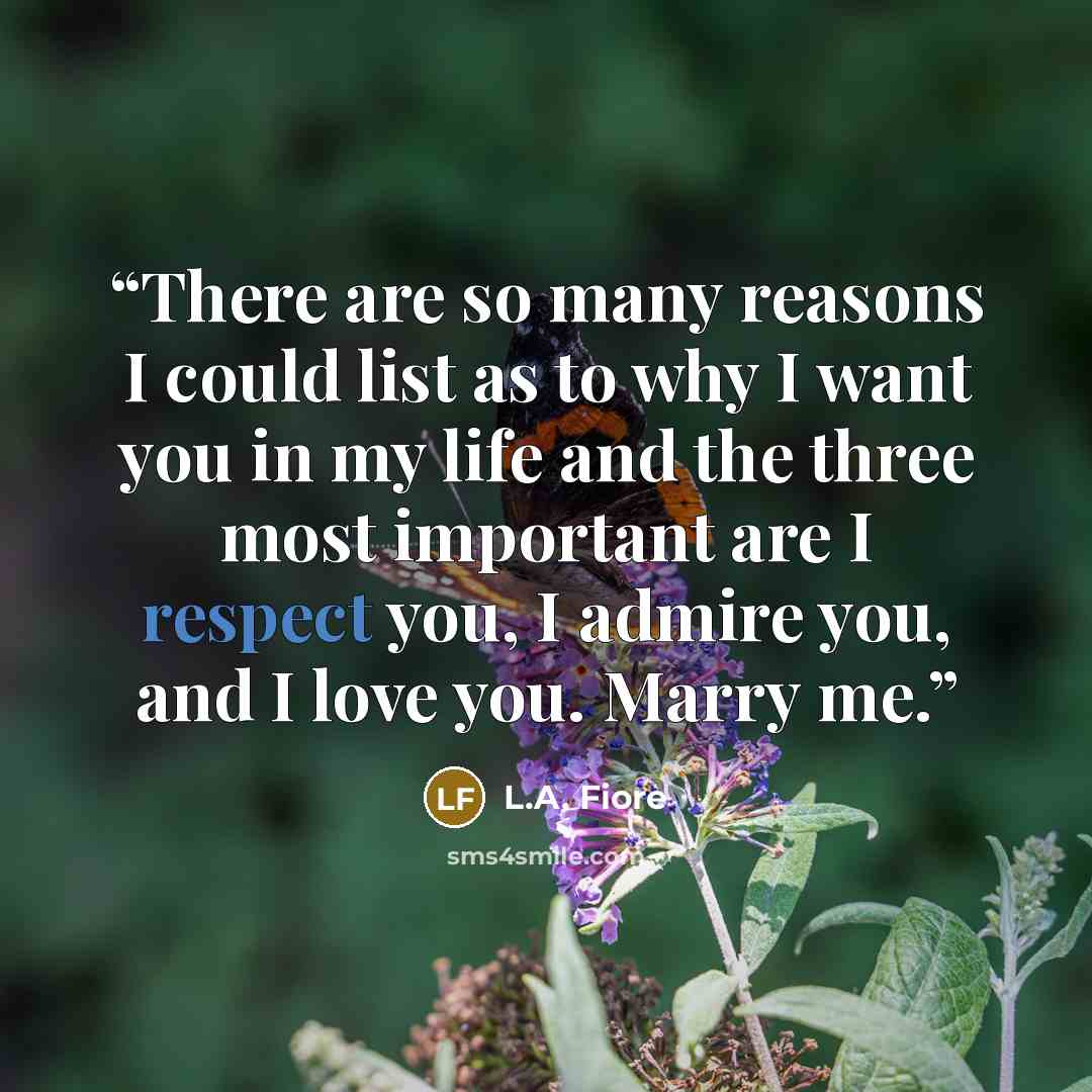 “There are so many reasons I could list as to why I want you in my life and the three most important are I respect you, I admire you, and I love you. Marry me.” quote by L.A. Fiore