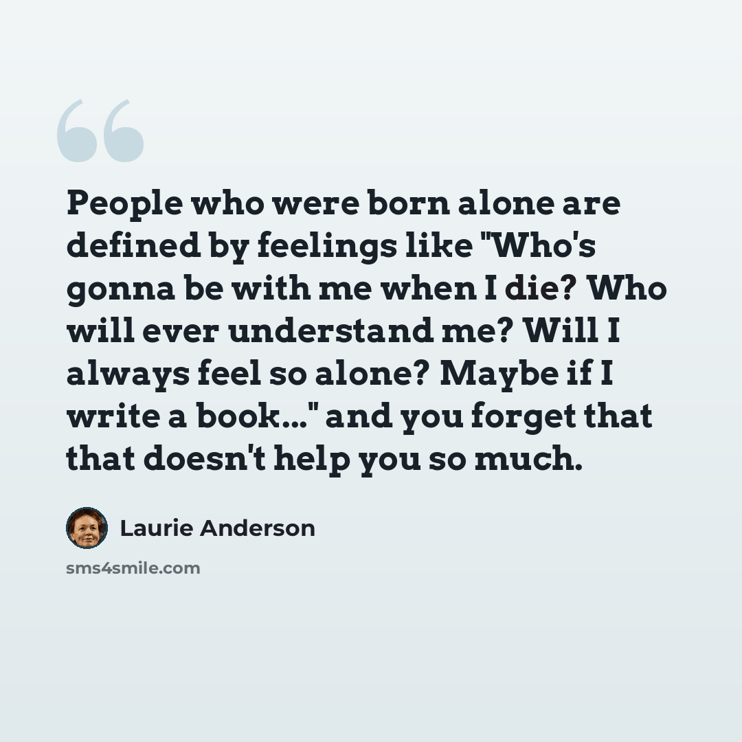 “People who were born alone are defined by feelings like "Who's gonna be with me when I die? Who will ever understand me? Will I always feel so alone? Maybe if I write a book..." and you forget that that doesn't help you so much.” quote by Laurie Anderson