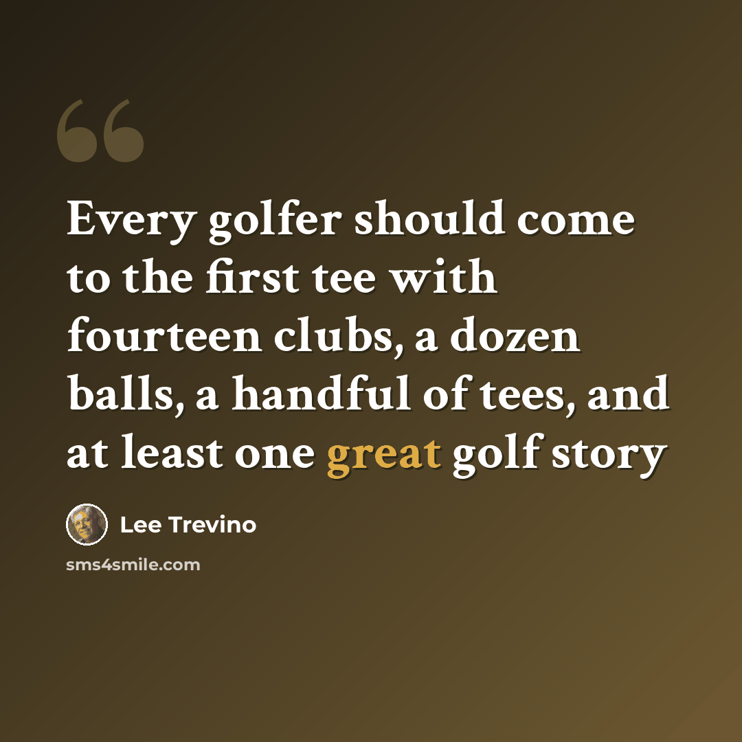 “Every golfer should come to the first tee with fourteen clubs, a dozen balls, a handful of tees, and at least one great golf story” quote by Lee Trevino
