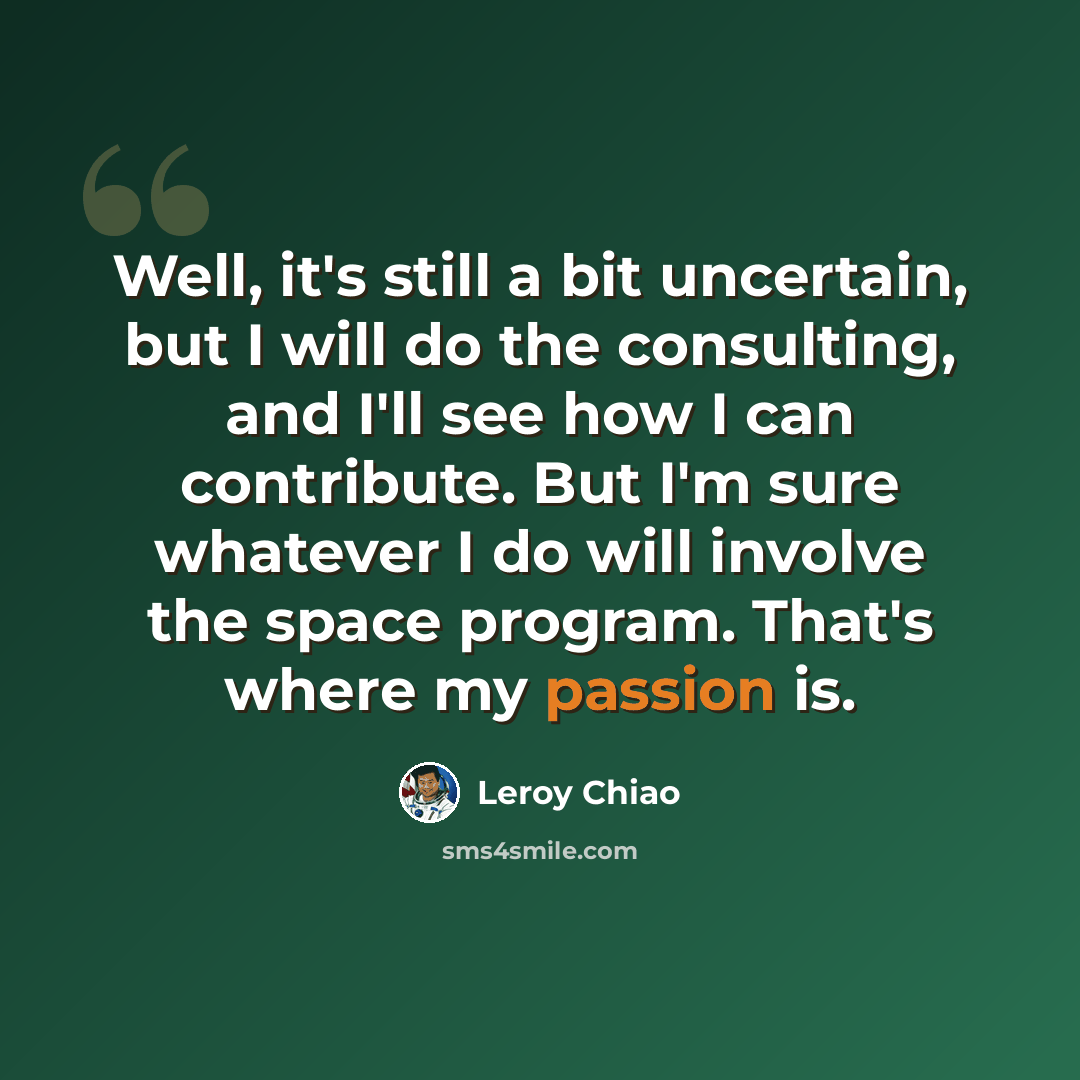 “Well, it's still a bit uncertain, but I will do the consulting, and I'll see how I can contribute. But I'm sure whatever I do will involve the space program. That's where my passion is.” quote by Leroy Chiao