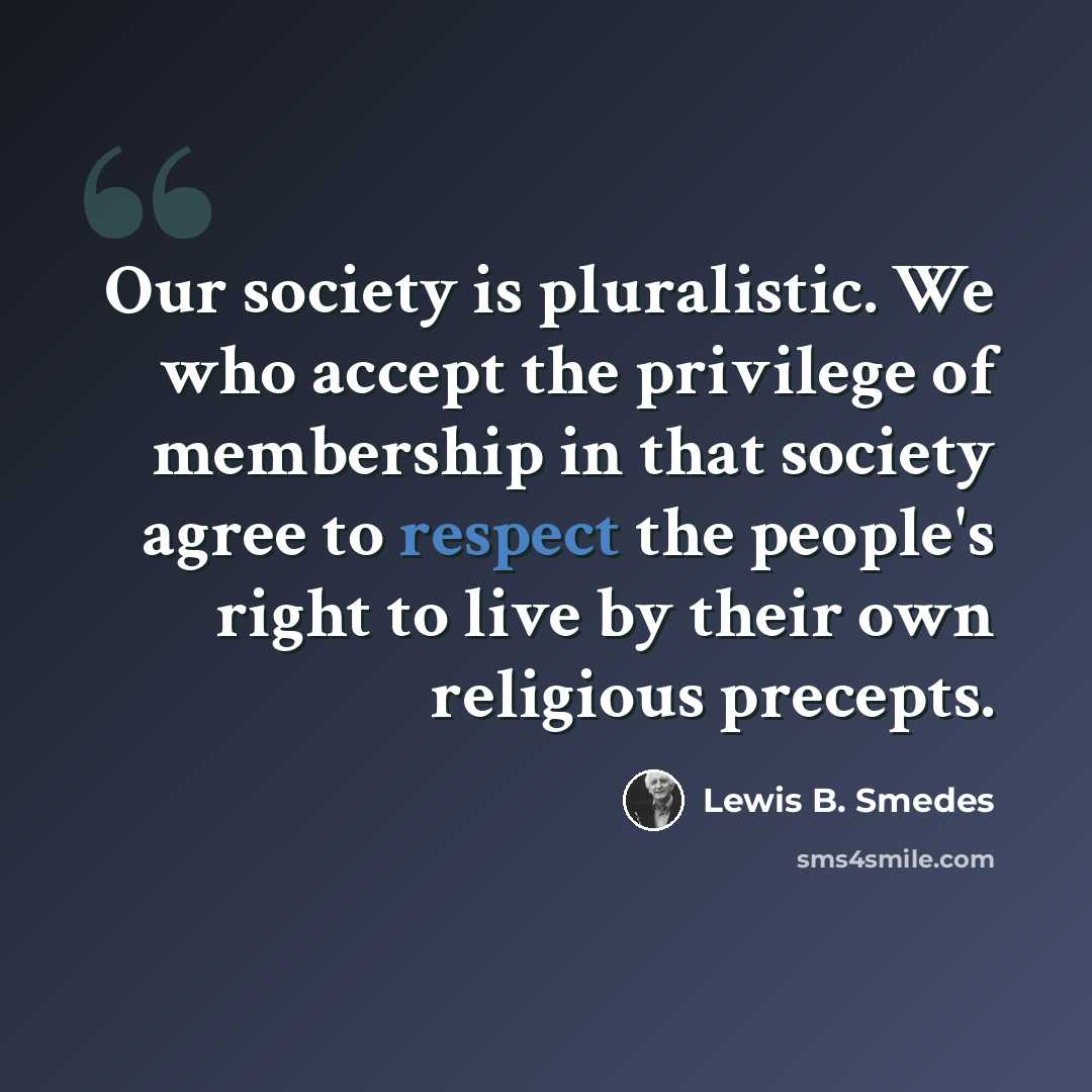 “Our society is pluralistic. We who accept the privilege of membership in that society agree to respect the people's right to live by their own religious precepts.” quote by Lewis B. Smedes