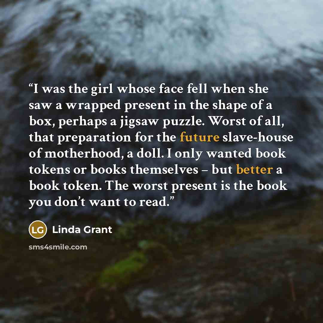 “I was the girl whose face fell when she saw a wrapped present in the shape of a box, perhaps a jigsaw puzzle. Worst of all, that preparation for the future slave-house of motherhood, a doll. I only wanted book tokens or books themselves – but better a book token. The worst present is the book you…” quote by Linda Grant