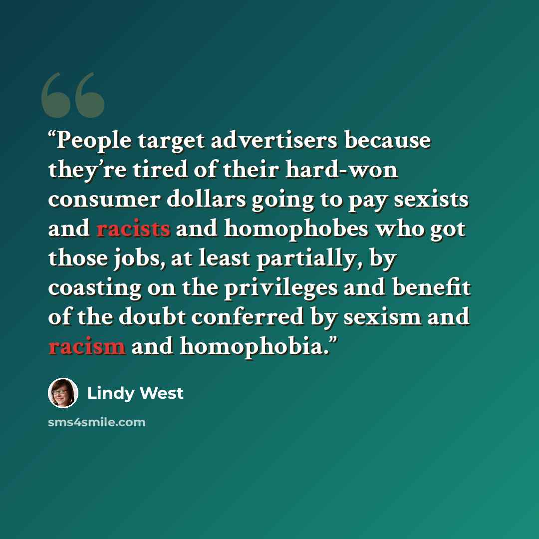 “People target advertisers because they’re tired of their hard-won consumer dollars going to pay sexists and racists and homophobes who got those jobs, at least partially, by coasting on the privileges and benefit of the doubt conferred by sexism and racism and homophobia.” quote by Lindy West