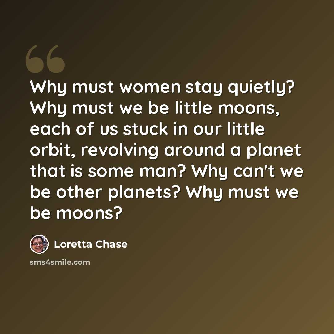 “Why must women stay quietly? Why must we be little moons, each of us stuck in our little orbit, revolving around a planet that is some man? Why can't we be other planets? Why must we be moons?” quote by Loretta Chase