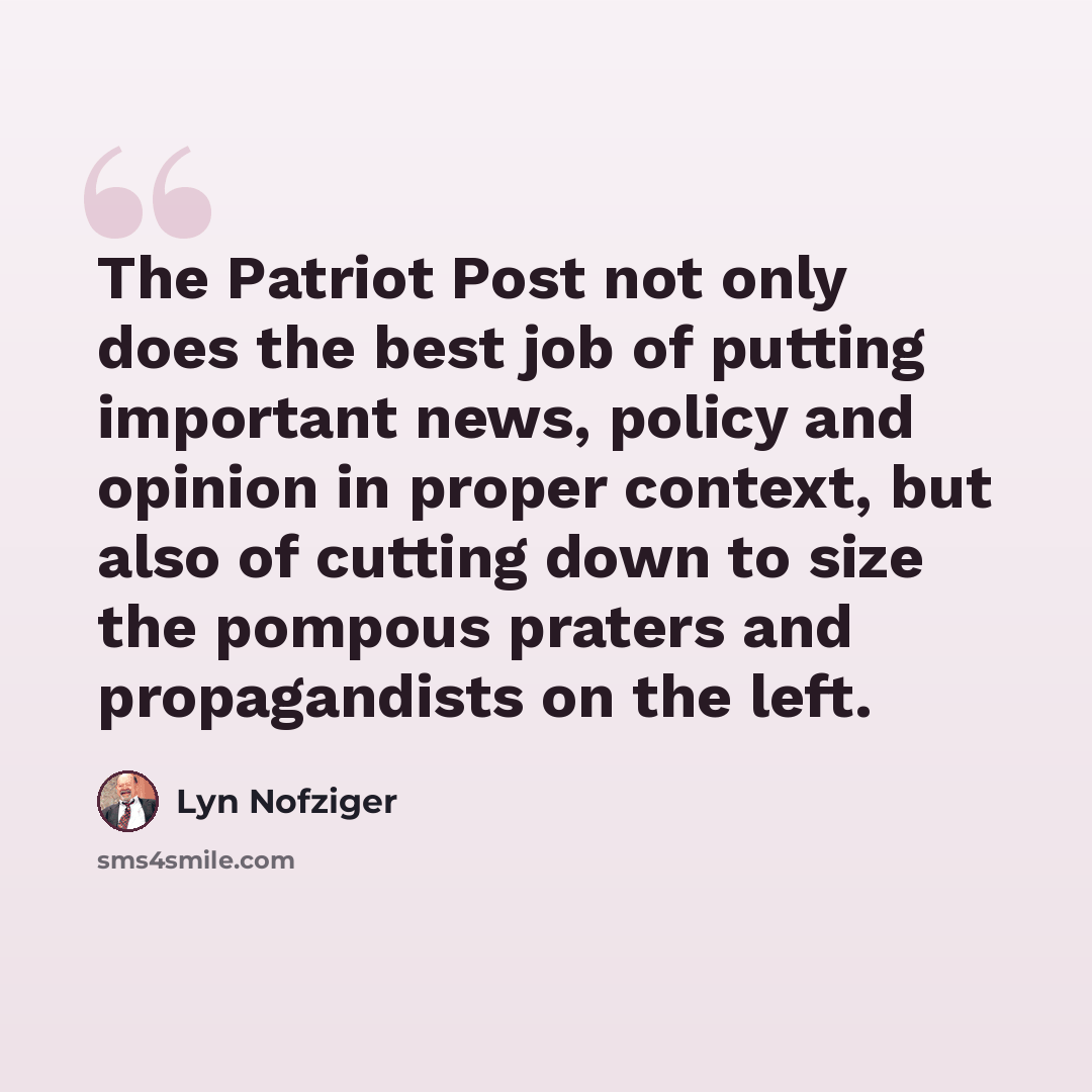 “The Patriot Post not only does the best job of putting important news, policy and opinion in proper context, but also of cutting down to size the pompous praters and propagandists on the left.” quote by Lyn Nofziger