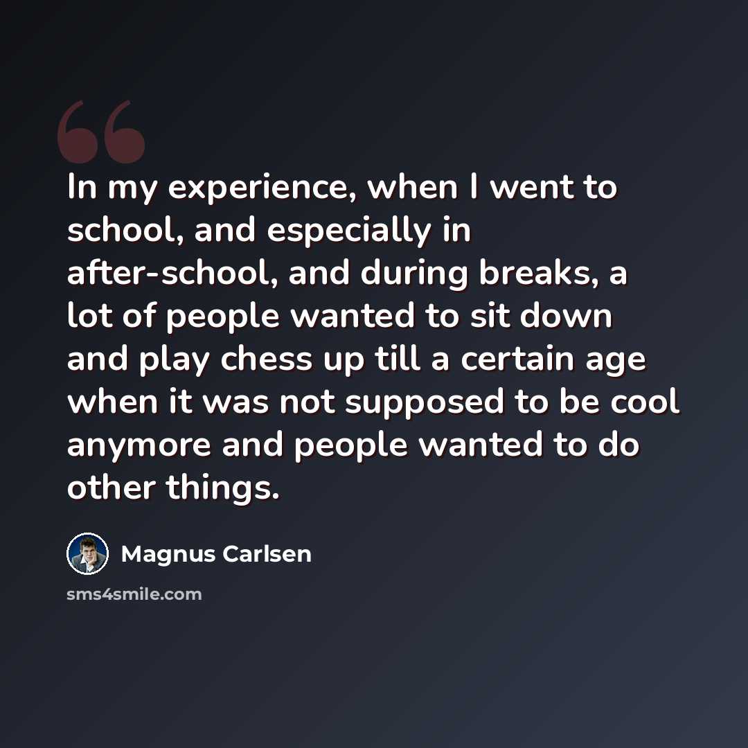 “In my experience, when I went to school, and especially in after-school, and during breaks, a lot of people wanted to sit down and play chess up till a certain age when it was not supposed to be cool anymore and people wanted to do other things.” quote by Magnus Carlsen