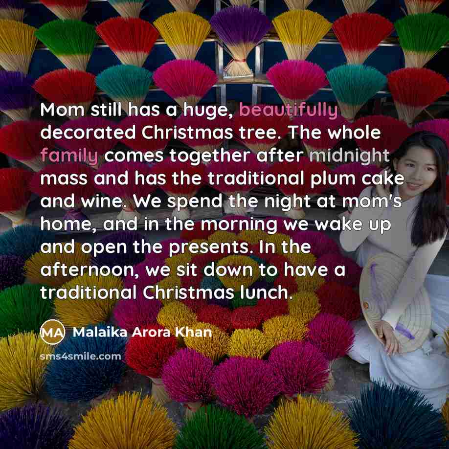 “Mom still has a huge, beautifully decorated Christmas tree. The whole family comes together after midnight mass and has the traditional plum cake and wine. We spend the night at mom's home, and in the morning we wake up and open the presents. In the afternoon, we sit down to have a traditional…” quote by Malaika Arora Khan