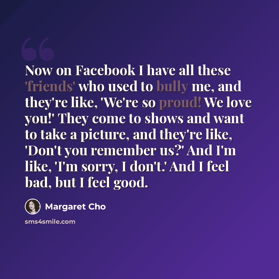 “Now on Facebook I have all these 'friends' who used to bully me, and they're like, 'We're so proud! We love you!' They come to shows and want to take a picture, and they're like, 'Don't you remember us?' And I'm like, 'I'm sorry, I don't.' And I feel bad, but I feel good.” quote by Margaret Cho