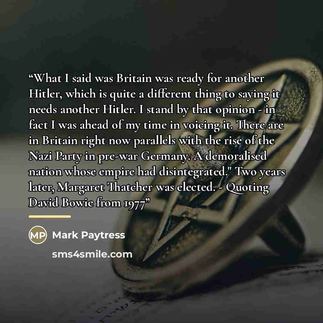 “What I said was Britain was ready for another Hitler, which is quite a different thing to saying it needs another Hitler. I stand by that opinion - in fact I was ahead of my time in voicing it. There are in Britain right now parallels with the rise of the Nazi Party in pre-war Germany. A…” quote by Mark Paytress