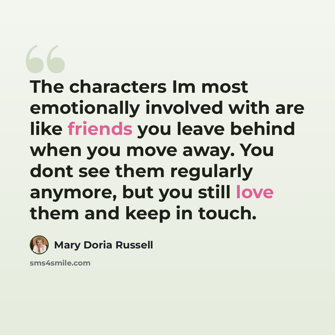 “The characters Im most emotionally involved with are like friends you leave behind when you move away. You dont see them regularly anymore, but you still love them and keep in touch.” quote by Mary Doria Russell