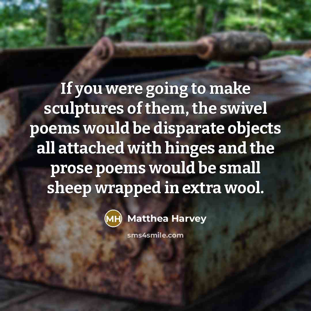 “If you were going to make sculptures of them, the swivel poems would be disparate objects all attached with hinges and the prose poems would be small sheep wrapped in extra wool.” quote by Matthea Harvey