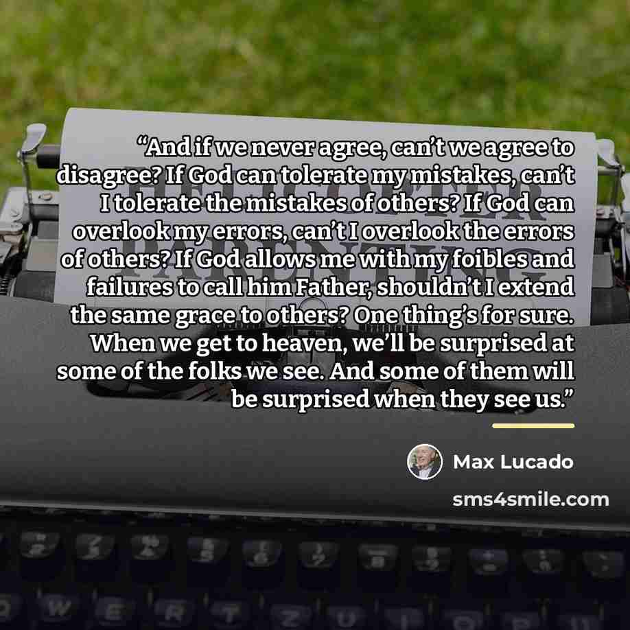 “And if we never agree, can’t we agree to disagree? If God can tolerate my mistakes, can’t I tolerate the mistakes of others? If God can overlook my errors, can’t I overlook the errors of others? If God allows me with my foibles and failures to call him Father, shouldn’t I extend the same grace to…” quote by Max Lucado