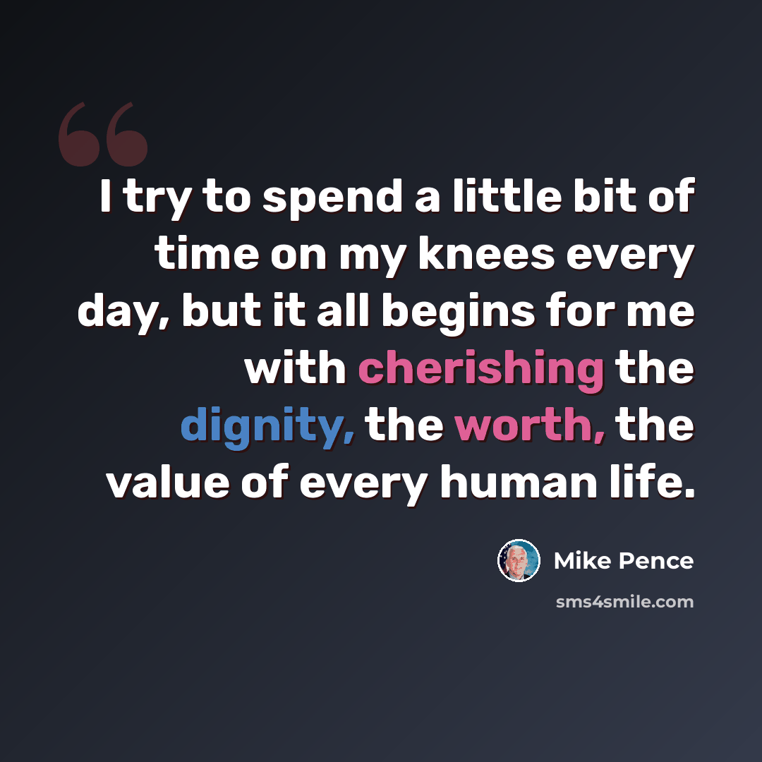 “I try to spend a little bit of time on my knees every day, but it all begins for me with cherishing the dignity, the worth, the value of every human life.” quote by Mike Pence