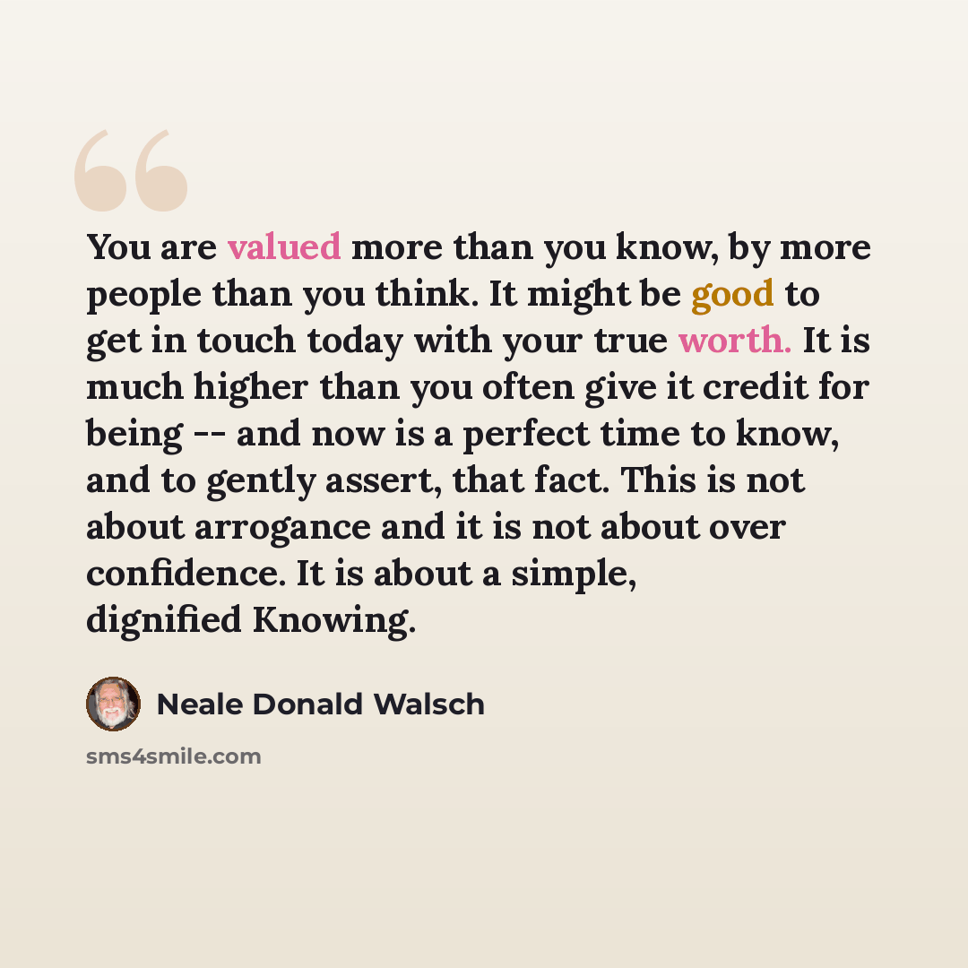 “You are valued more than you know, by more people than you think. It might be good to get in touch today with your true worth. It is much higher than you often give it credit for being -- and now is a perfect time to know, and to gently assert, that fact. This is not about arrogance and it is not…” quote by Neale Donald Walsch
