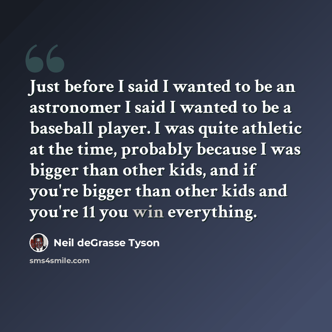 “Just before I said I wanted to be an astronomer I said I wanted to be a baseball player. I was quite athletic at the time, probably because I was bigger than other kids, and if you're bigger than other kids and you're 11 you win everything.” quote by Neil deGrasse Tyson