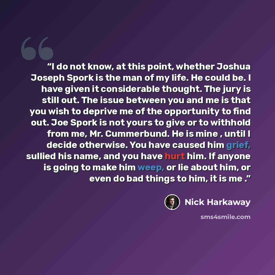 “I do not know, at this point, whether Joshua Joseph Spork is the man of my life. He could be. I have given it considerable thought. The jury is still out. The issue between you and me is that you wish to deprive me of the opportunity to find out. Joe Spork is not yours to give or to withhold from…” quote by Nick Harkaway