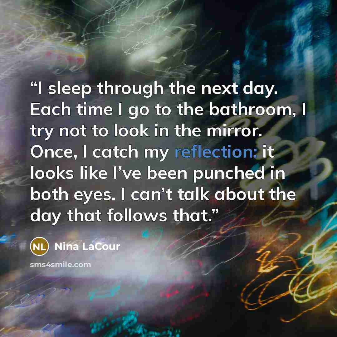 “I sleep through the next day. Each time I go to the bathroom, I try not to look in the mirror. Once, I catch my reflection: it looks like I’ve been punched in both eyes. I can’t talk about the day that follows that.” quote by Nina LaCour