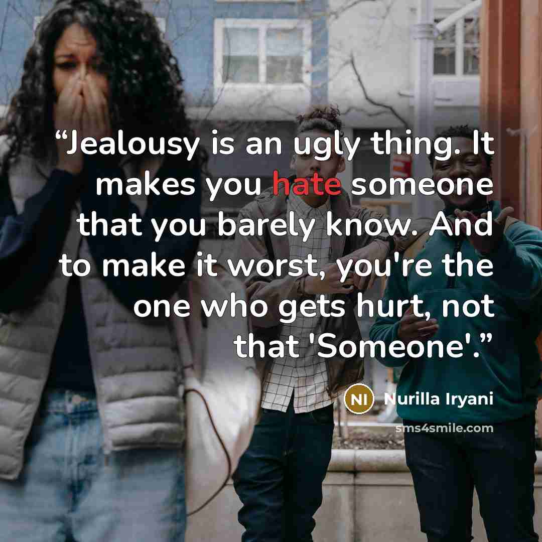 “Jealousy is an ugly thing. It makes you hate someone that you barely know. And to make it worst, you're the one who gets hurt, not that 'Someone'.” quote by Nurilla Iryani