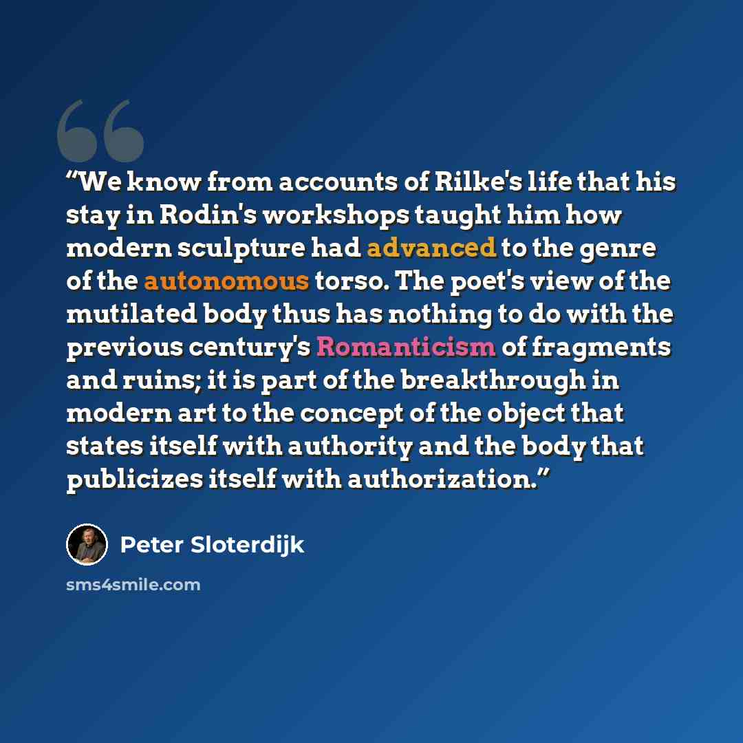 “We know from accounts of Rilke's life that his stay in Rodin's workshops taught him how modern sculpture had advanced to the genre of the autonomous torso. The poet's view of the mutilated body thus has nothing to do with the previous century's Romanticism of fragments and ruins; it is part of the…” quote by Peter Sloterdijk