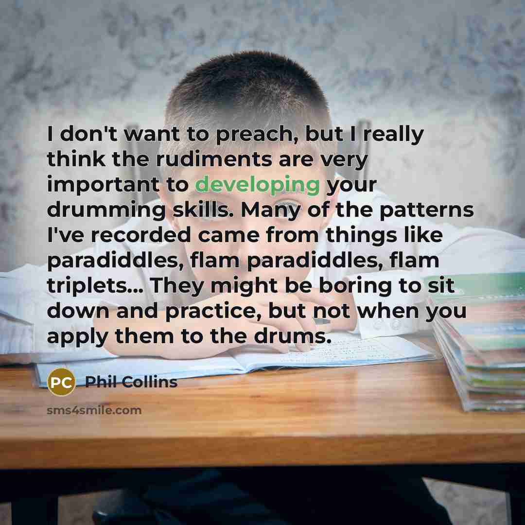 “I don't want to preach, but I really think the rudiments are very important to developing your drumming skills. Many of the patterns I've recorded came from things like paradiddles, flam paradiddles, flam triplets... They might be boring to sit down and practice, but not when you apply them to the…” quote by Phil Collins
