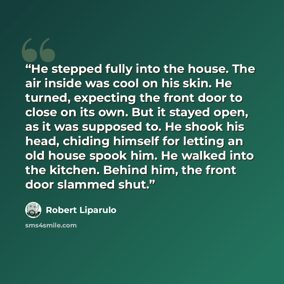 “He stepped fully into the house. The air inside was cool on his skin. He turned, expecting the front door to close on its own. But it stayed open, as it was supposed to. He shook his head, chiding himself for letting an old house spook him. He walked into the kitchen. Behind him, the front door…” quote by Robert Liparulo