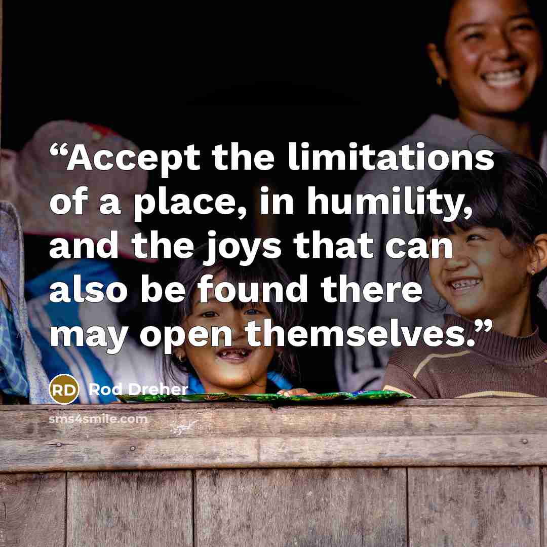 “Accept the limitations of a place, in humility, and the joys that can also be found there may open themselves.” quote by Rod Dreher
