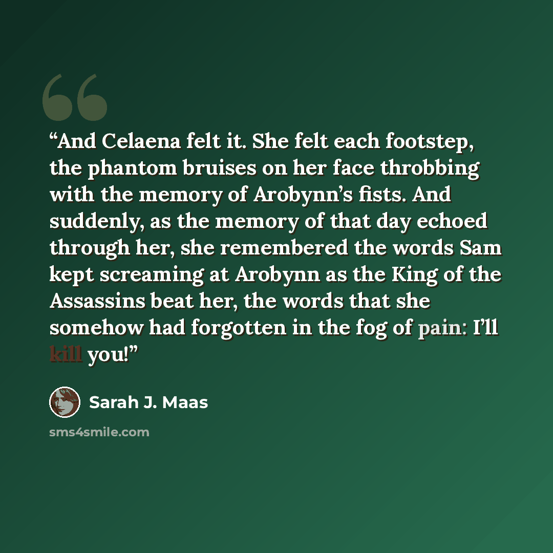 “And Celaena felt it. She felt each footstep, the phantom bruises on her face throbbing with the memory of Arobynn’s fists. And suddenly, as the memory of that day echoed through her, she remembered the words Sam kept screaming at Arobynn as the King of the Assassins beat her, the words that she…” quote by Sarah J. Maas