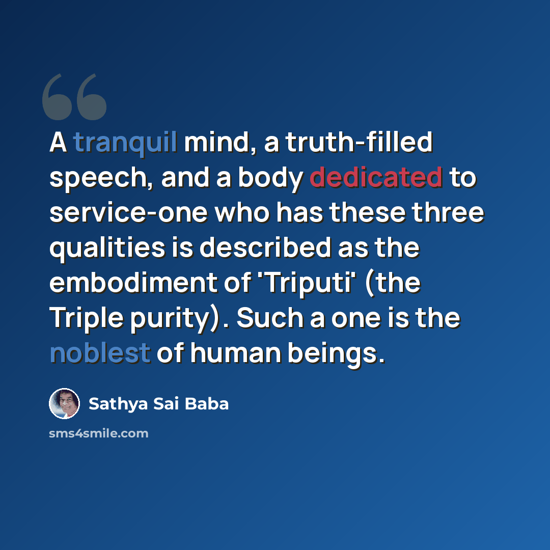 “A tranquil mind, a truth-filled speech, and a body dedicated to service-one who has these three qualities is described as the embodiment of 'Triputi' (the Triple purity). Such a one is the noblest of human beings.” quote by Sathya Sai Baba