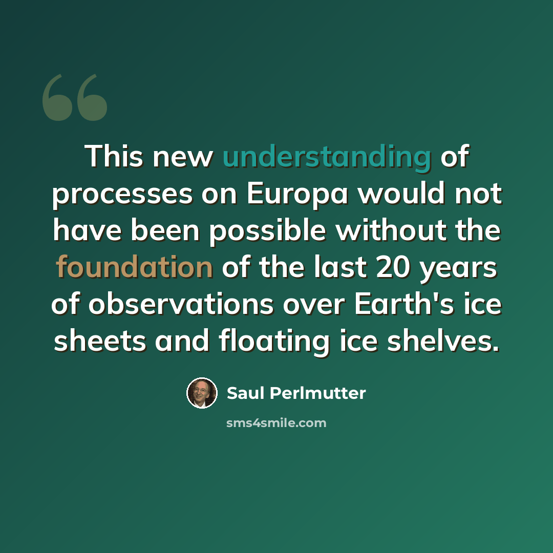 “This new understanding of processes on Europa would not have been possible without the foundation of the last 20 years of observations over Earth's ice sheets and floating ice shelves.” quote by Saul Perlmutter