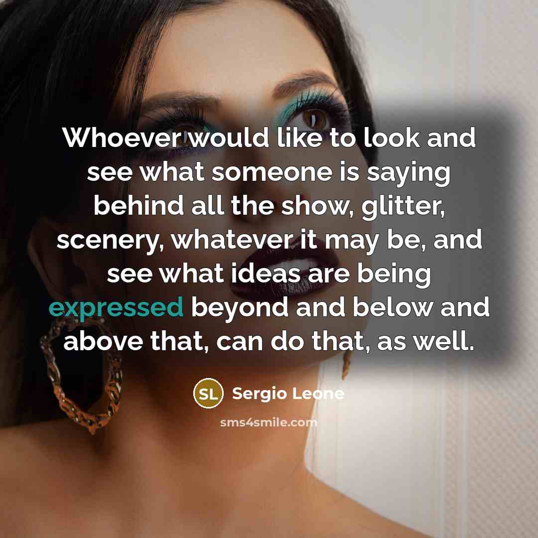 “Whoever would like to look and see what someone is saying behind all the show, glitter, scenery, whatever it may be, and see what ideas are being expressed beyond and below and above that, can do that, as well.” quote by Sergio Leone
