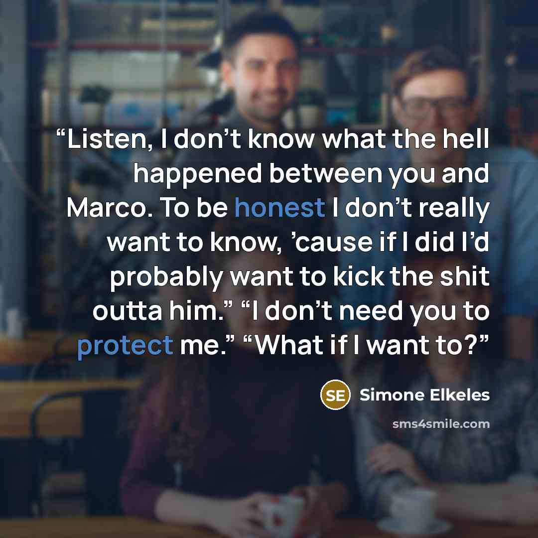 “Listen, I don’t know what the hell happened between you and Marco. To be honest I don’t really want to know, ’cause if I did I’d probably want to kick the shit outta him.” “I don’t need you to protect me.” “What if I want to?” quote by Simone Elkeles