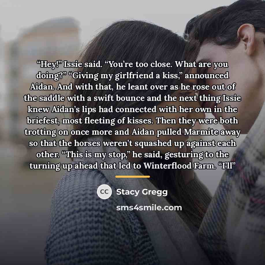 “Hey!” Issie said. “You’re too close. What are you doing?” “Giving my girlfriend a kiss,” announced Aidan. And with that, he leant over as he rose out of the saddle with a swift bounce and the next thing Issie knew Aidan’s lips had connected with her own in the briefest, most fleeting of kisses…” quote by Stacy Gregg