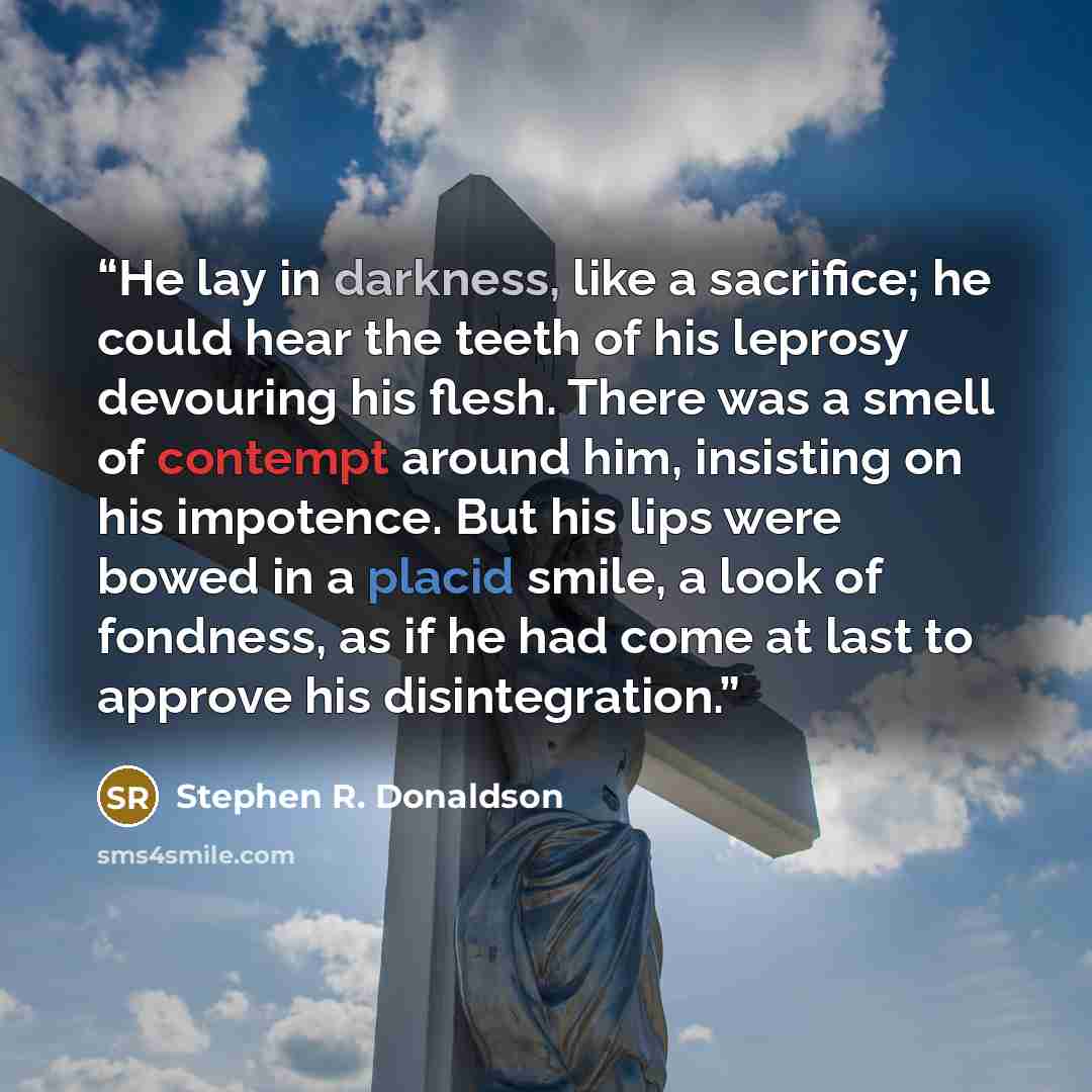 “He lay in darkness, like a sacrifice; he could hear the teeth of his leprosy devouring his flesh. There was a smell of contempt around him, insisting on his impotence. But his lips were bowed in a placid smile, a look of fondness, as if he had come at last to approve his disintegration.” quote by Stephen R. Donaldson