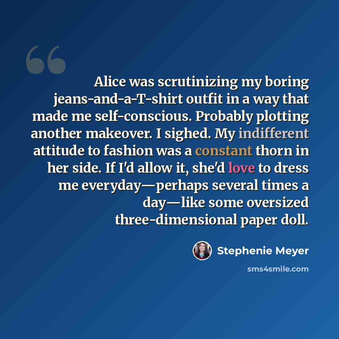 “Alice was scrutinizing my boring jeans-and-a-T-shirt outfit in a way that made me self-conscious. Probably plotting another makeover. I sighed. My indifferent attitude to fashion was a constant thorn in her side. If I'd allow it, she'd love to dress me everyday―perhaps several times a day―like…” quote by Stephenie Meyer