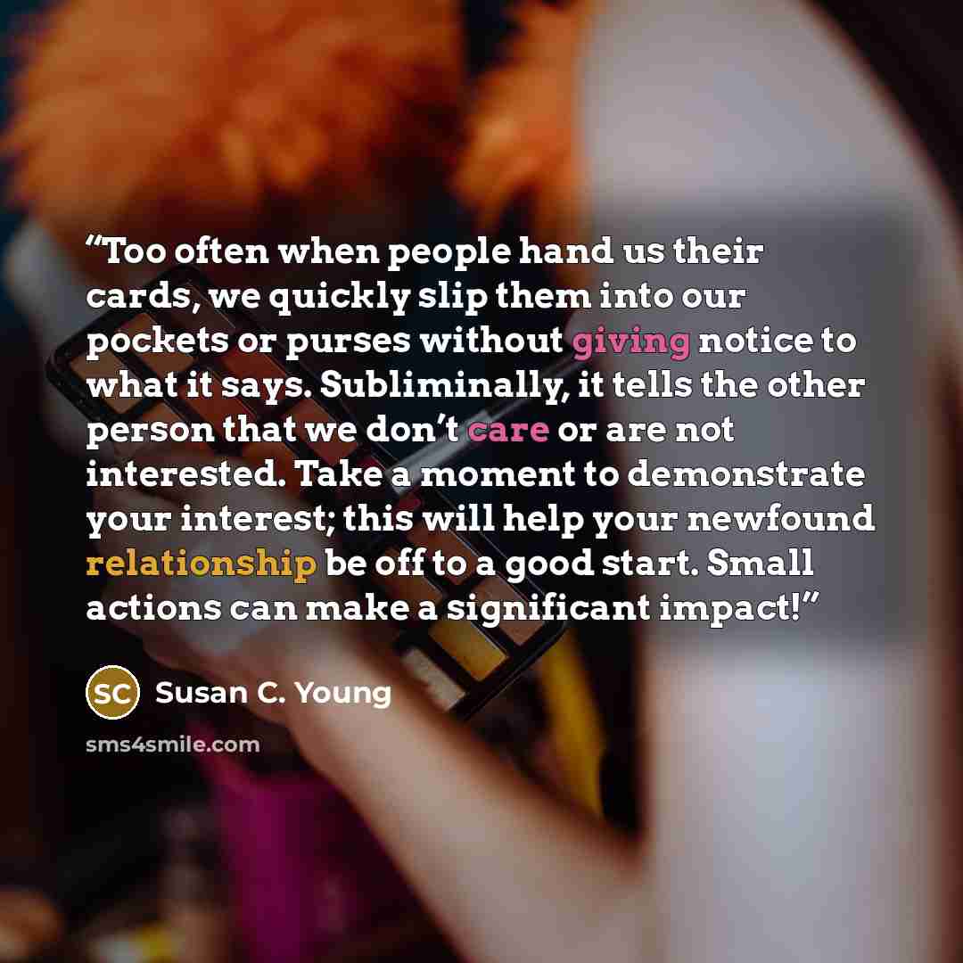 “Too often when people hand us their cards, we quickly slip them into our pockets or purses without giving notice to what it says. Subliminally, it tells the other person that we don’t care or are not interested. Take a moment to demonstrate your interest; this will help your newfound relationship…” quote by Susan C. Young