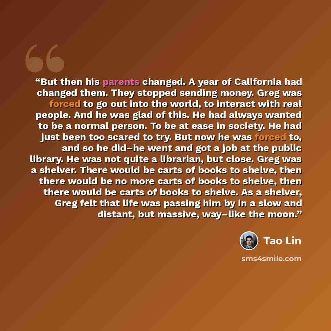“But then his parents changed. A year of California had changed them. They stopped sending money. Greg was forced to go out into the world, to interact with real people. And he was glad of this. He had always wanted to be a normal person. To be at ease in society. He had just been too scared to…” quote by Tao Lin