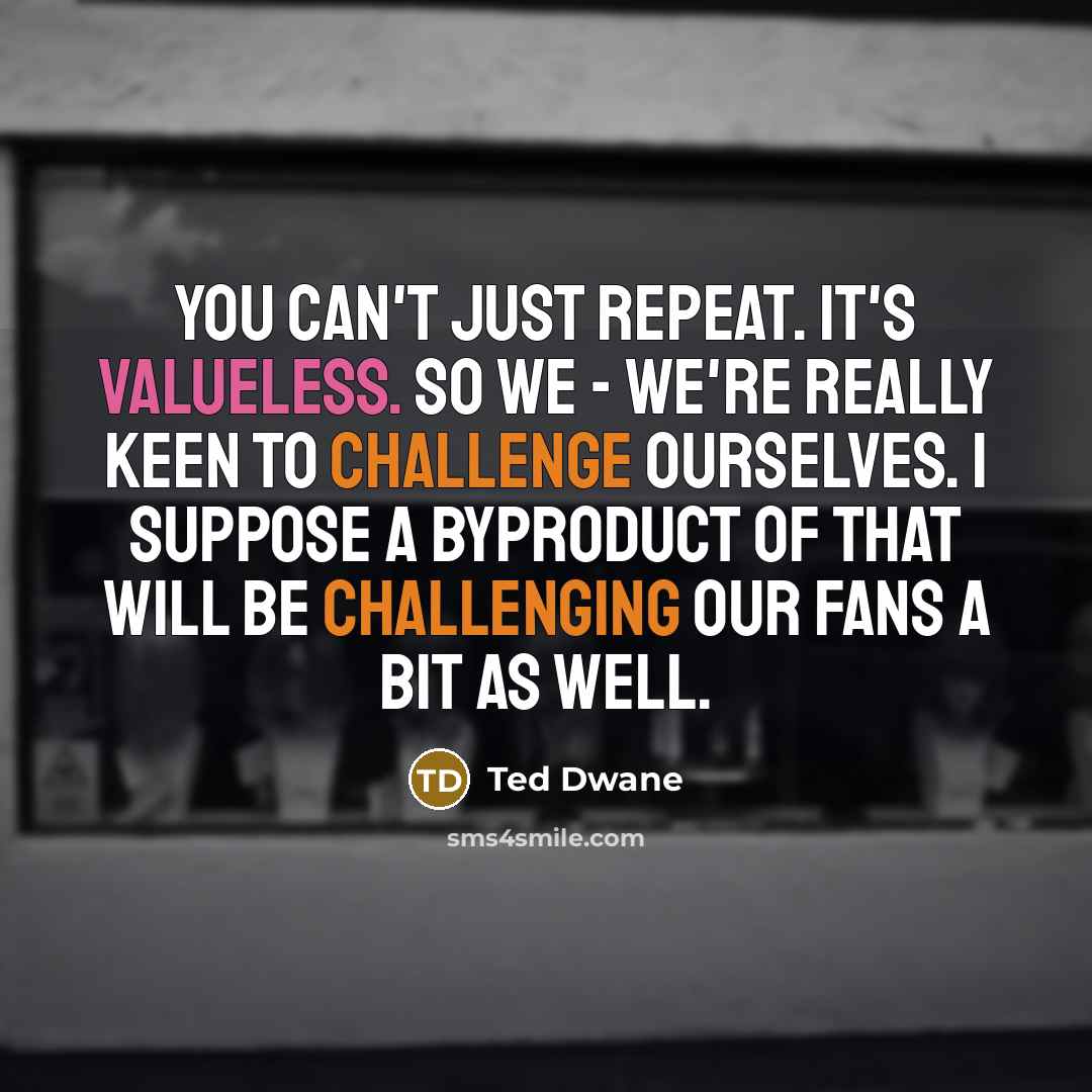 “You can't just repeat. It's valueless. So we - we're really keen to challenge ourselves. I suppose a byproduct of that will be challenging our fans a bit as well.” quote by Ted Dwane