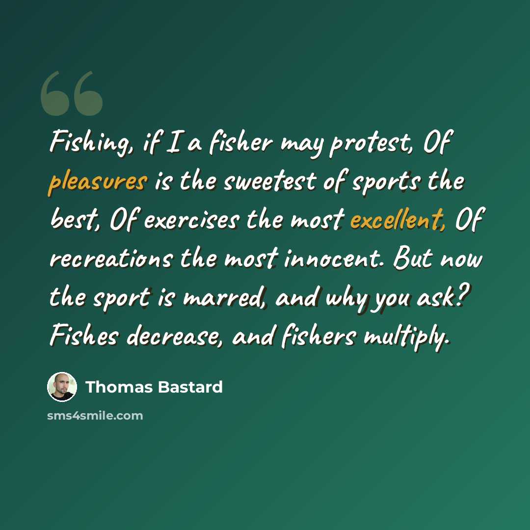 “Fishing, if I a fisher may protest, Of pleasures is the sweetest of sports the best, Of exercises the most excellent, Of recreations the most innocent. But now the sport is marred, and why you ask? Fishes decrease, and fishers multiply.” quote by Thomas Bastard