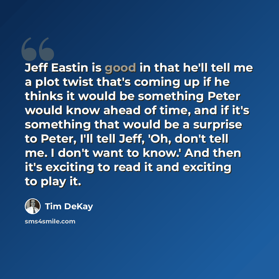 “Jeff Eastin is good in that he'll tell me a plot twist that's coming up if he thinks it would be something Peter would know ahead of time, and if it's something that would be a surprise to Peter, I'll tell Jeff, 'Oh, don't tell me. I don't want to know.' And then it's exciting to read it and…” quote by Tim DeKay